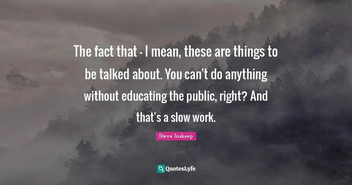 Steve Inskeep Quotes: "The fact that - I mean, these are things to be talked about. You can't do anything without educating the public, right? And that's a slow work."