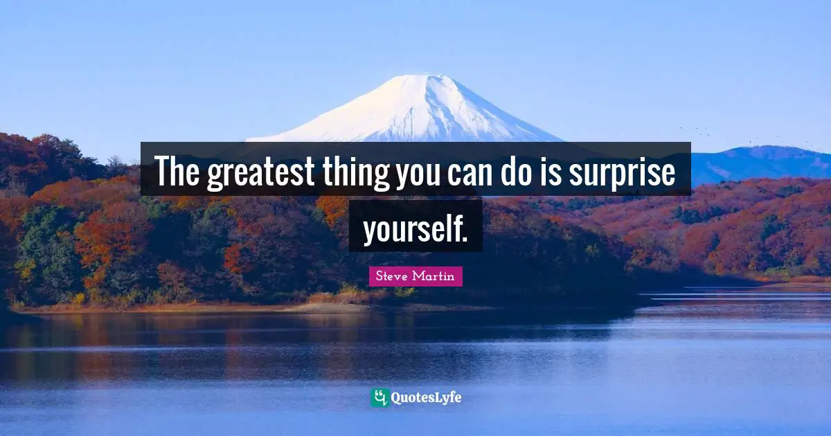 The greatest thing you can do is surprise yourself.