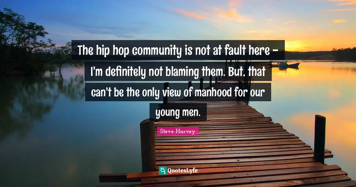 The hip hop community is not at fault here - I'm definitely not blaming them. But, that can't be the only view of manhood for our young men.