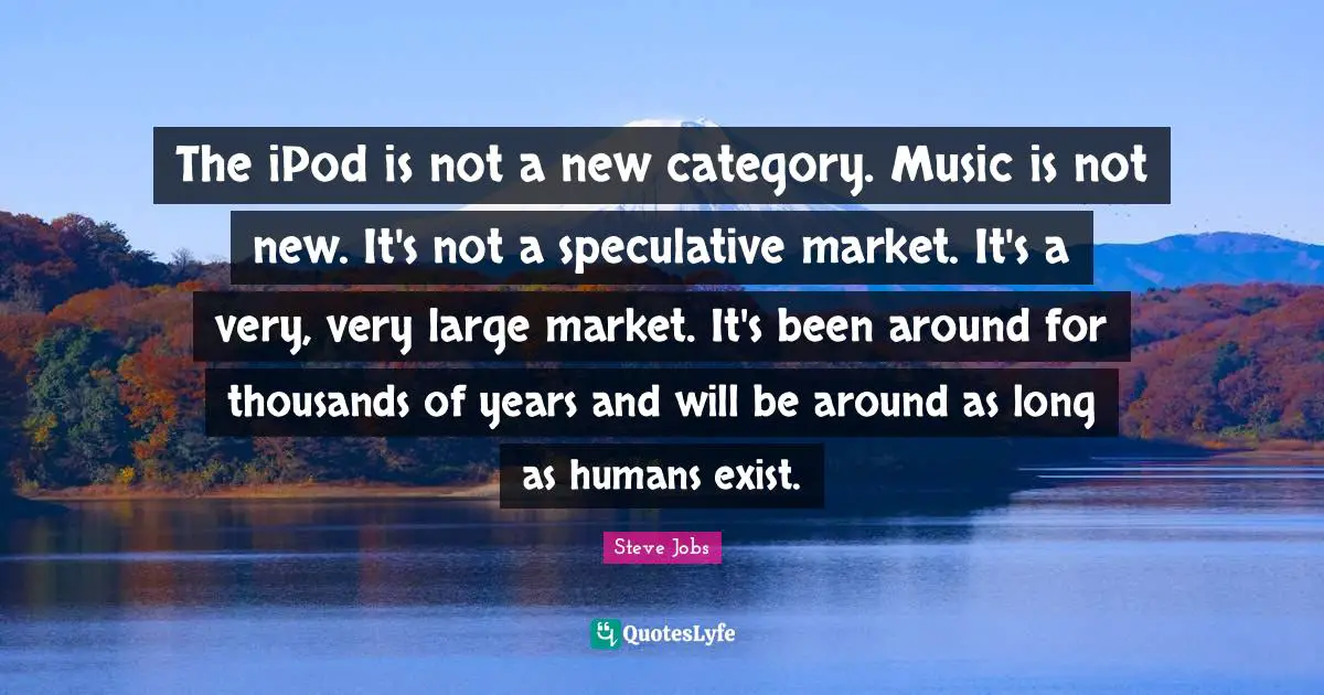 The iPod is not a new category. Music is not new. It's not a speculative market. It's a very, very large market. It's been around for thousands of years and will be around as long as humans exist.