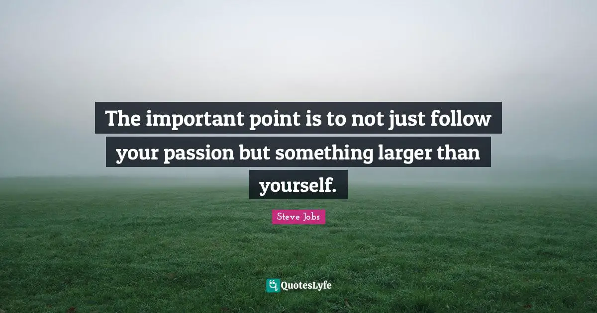 The important point is to not just follow your passion but something larger than yourself.