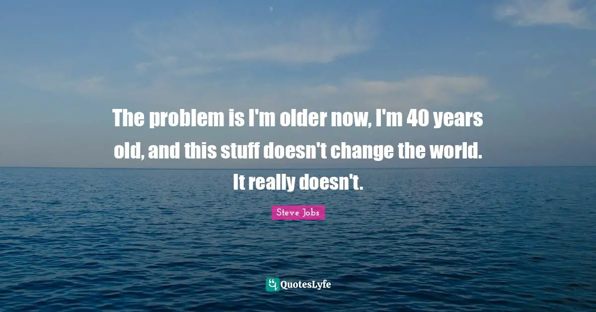 The problem is I'm older now, I'm 40 years old, and this stuff doesn't change the world. It really doesn't.