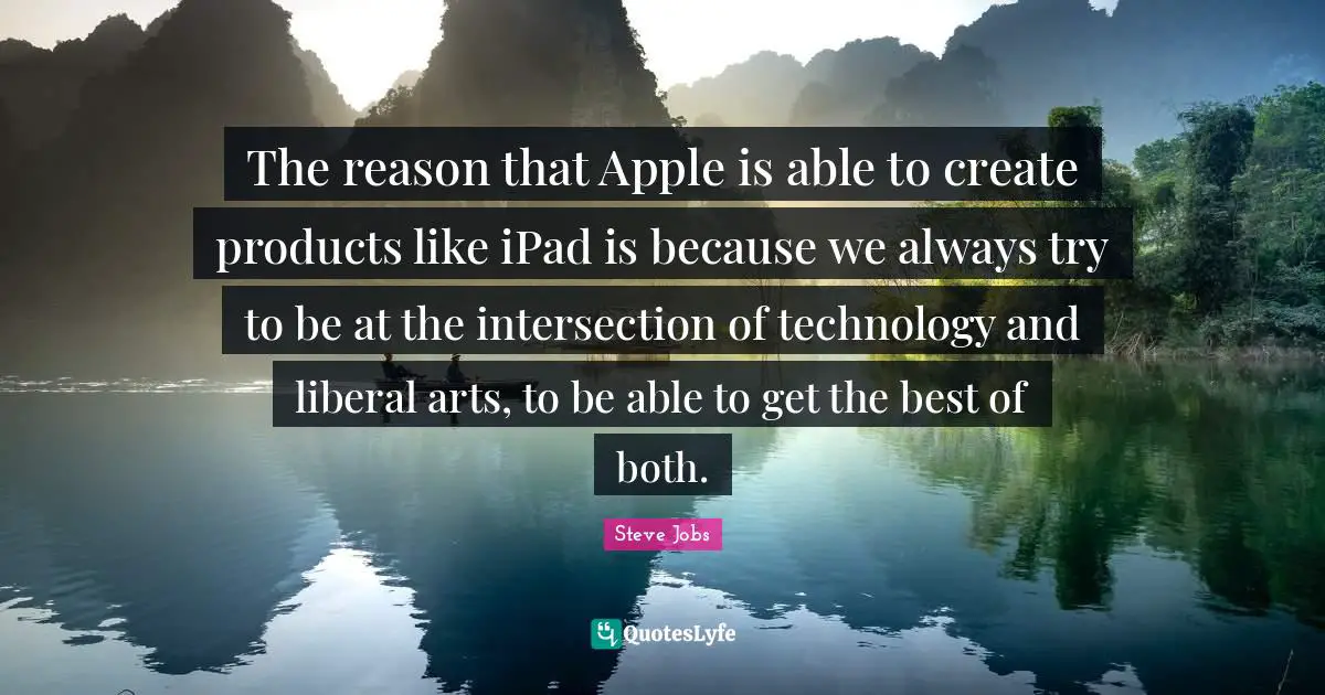 The reason that Apple is able to create products like iPad is because we always try to be at the intersection of technology and liberal arts, to be able to get the best of both.