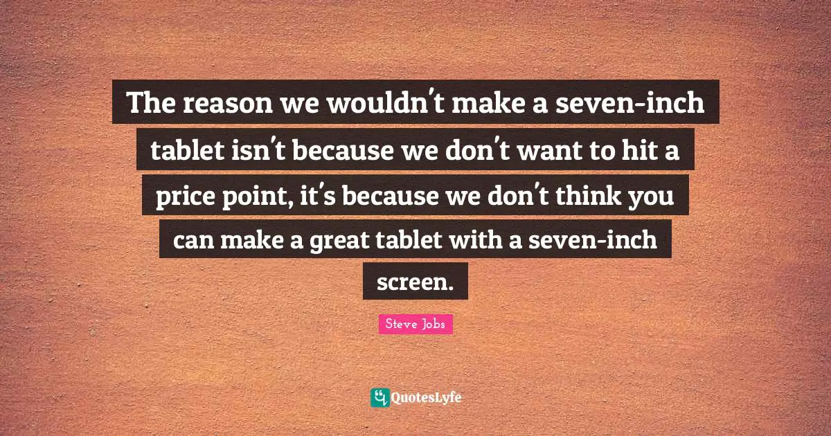 The reason we wouldn't make a seven-inch tablet isn't because we don't want to hit a price point, it's because we don't think you can make a great tablet with a seven-inch screen.