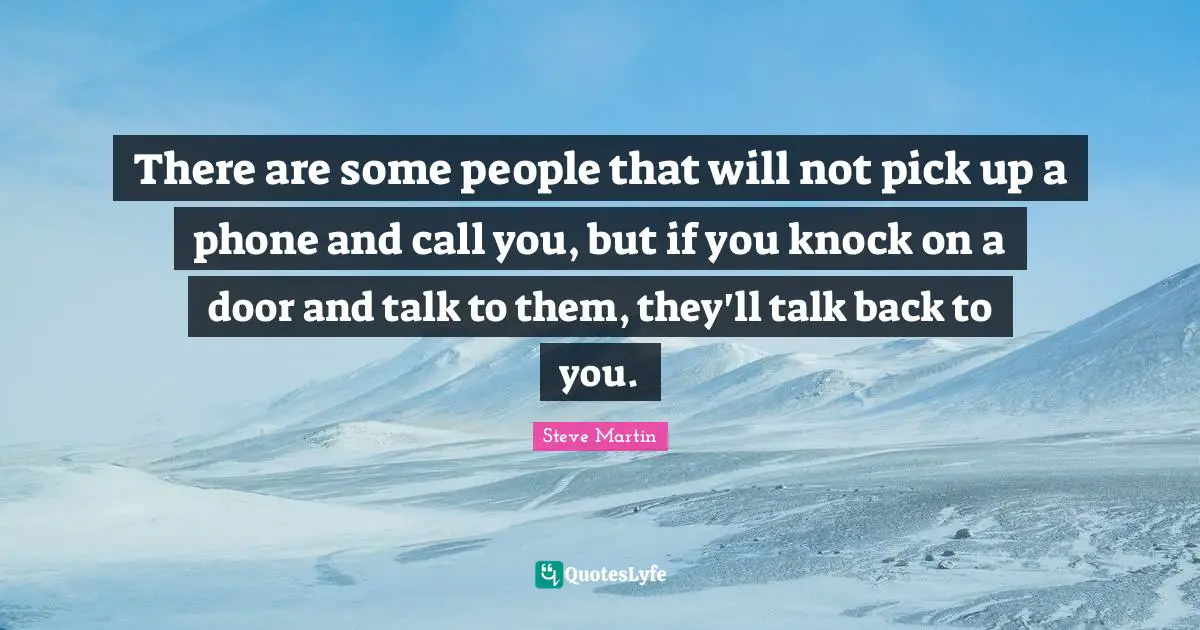 There are some people that will not pick up a phone and call you, but if you knock on a door and talk to them, they'll talk back to you.