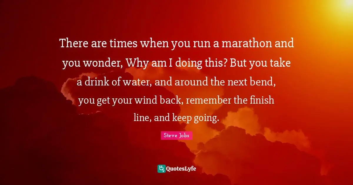 Marathon Quotes: "There are times when you run a marathon and you wonder, Why am I doing this? But you take a drink of water, and around the next bend, you get your wind back, remember the finish line, and keep going."