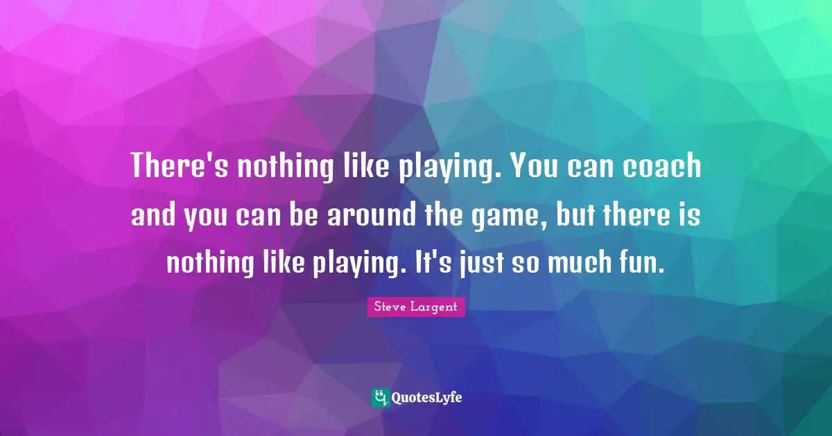 There's nothing like playing. You can coach and you can be around the game, but there is nothing like playing. It's just so much fun.