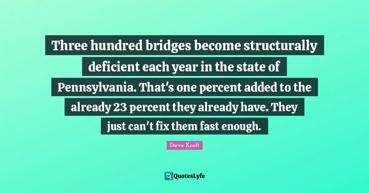 Three hundred bridges become structurally deficient each year in the state of Pennsylvania. That's one percent added to the already 23 percent they already have. They just can't fix them fast enough.