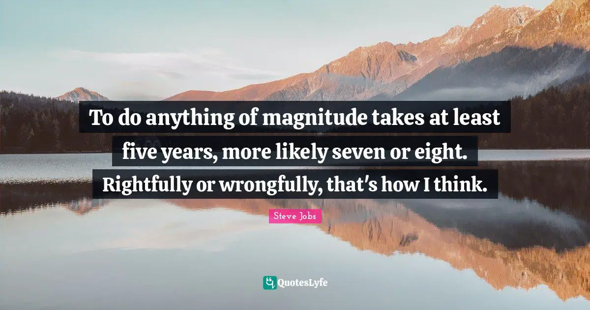 Five Years Quotes: "To do anything of magnitude takes at least five years, more likely seven or eight. Rightfully or wrongfully, that's how I think."