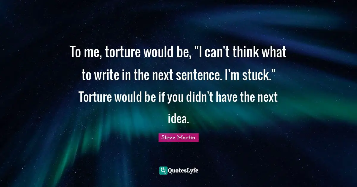 To me, torture would be, "I can't think what to write in the next sentence. I'm stuck." Torture would be if you didn't have the next idea.