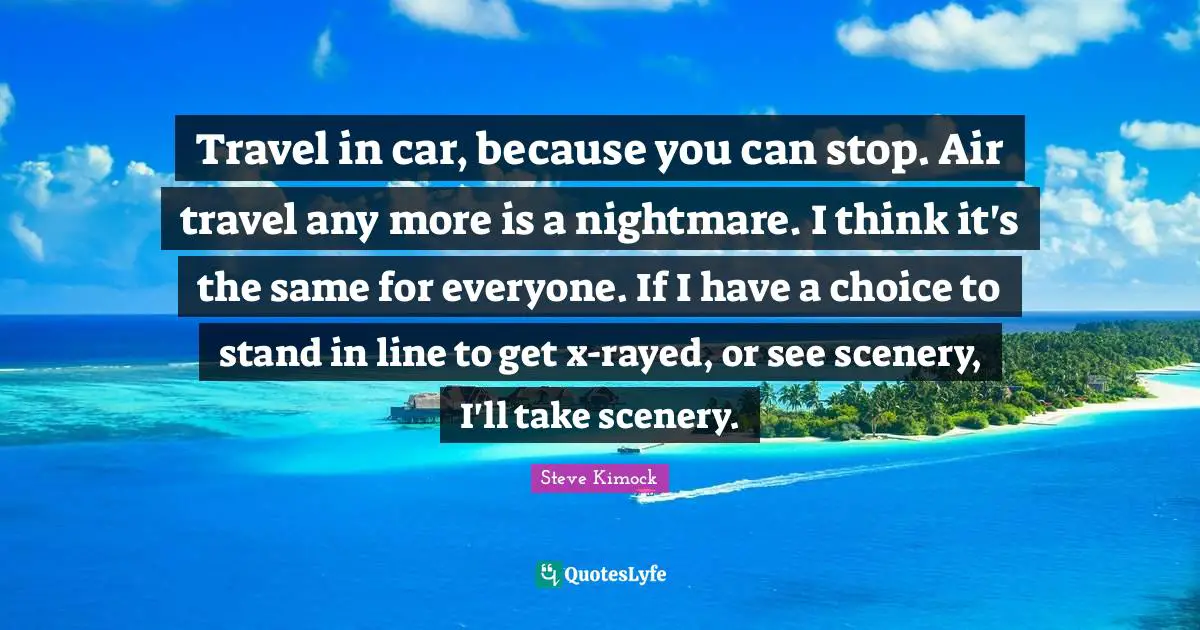 Travel in car, because you can stop. Air travel any more is a nightmare. I think it's the same for everyone. If I have a choice to stand in line to get x-rayed, or see scenery, I'll take scenery.