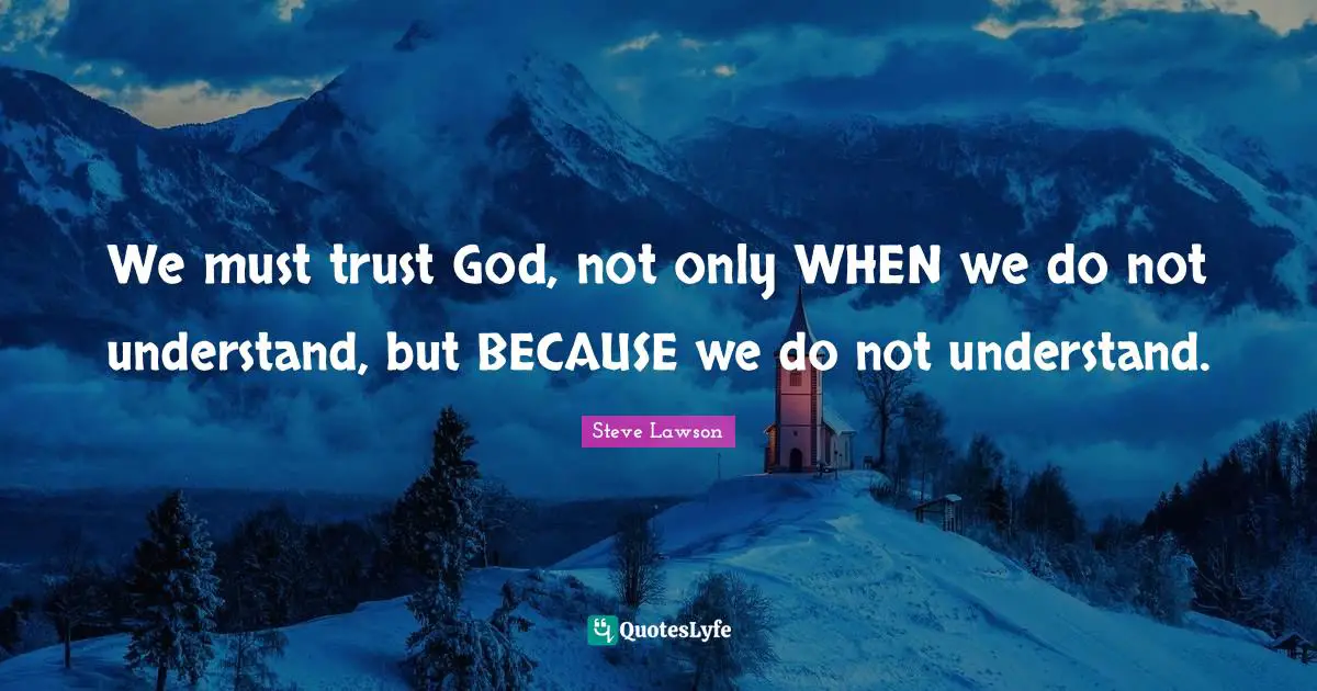We must trust God, not only WHEN we do not understand, but BECAUSE we do not understand.