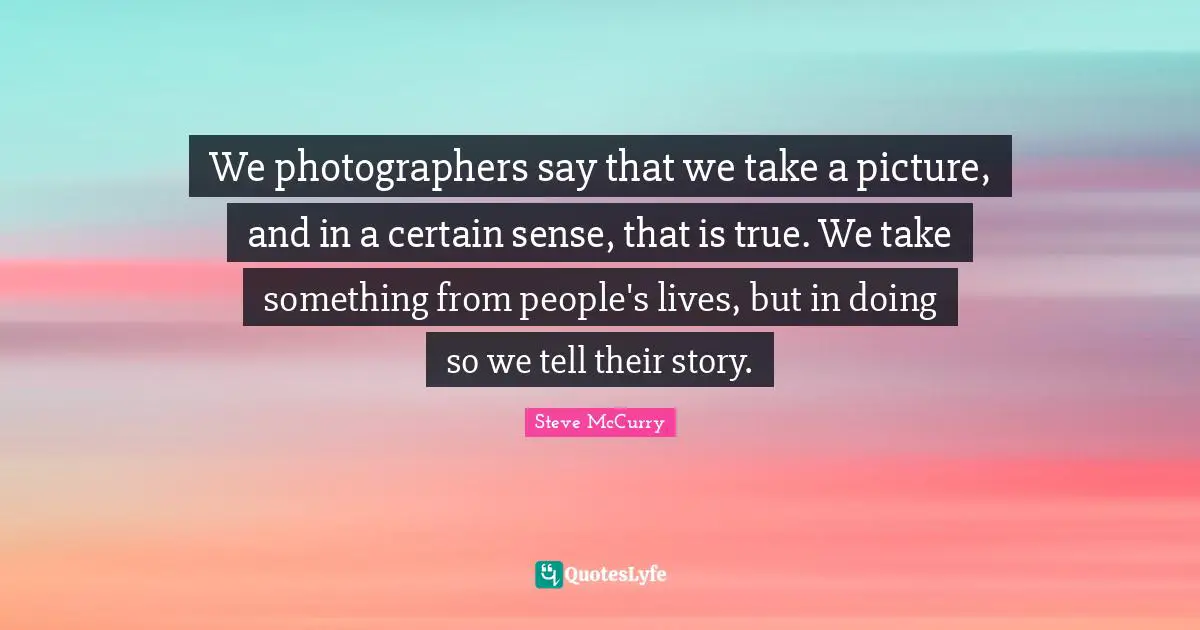 Steve McCurry Quotes: We photographers say that we take a picture, and in a certain sense, that is true. We take something from people's lives, but in doing so we tell their story.