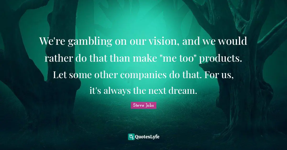 We're gambling on our vision, and we would rather do that than make "me too" products. Let some other companies do that. For us, it's always the next dream.