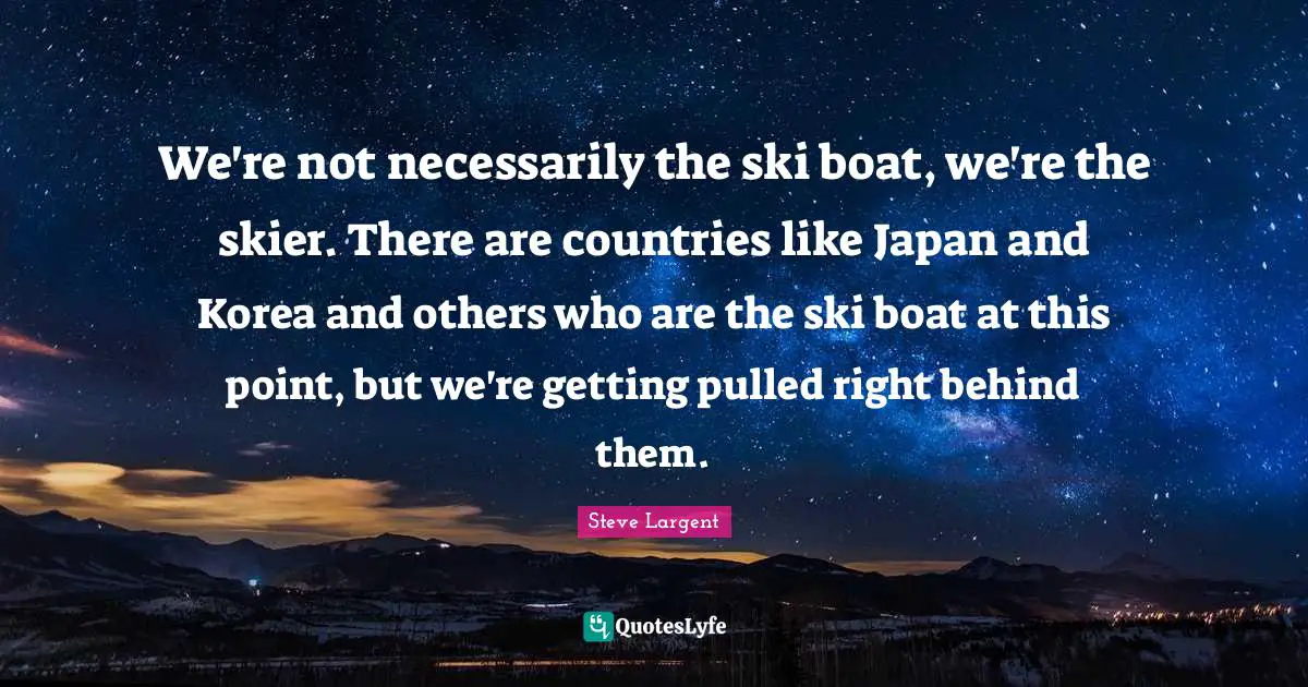 Japan Quotes: "We're not necessarily the ski boat, we're the skier. There are countries like Japan and Korea and others who are the ski boat at this point, but we're getting pulled right behind them."