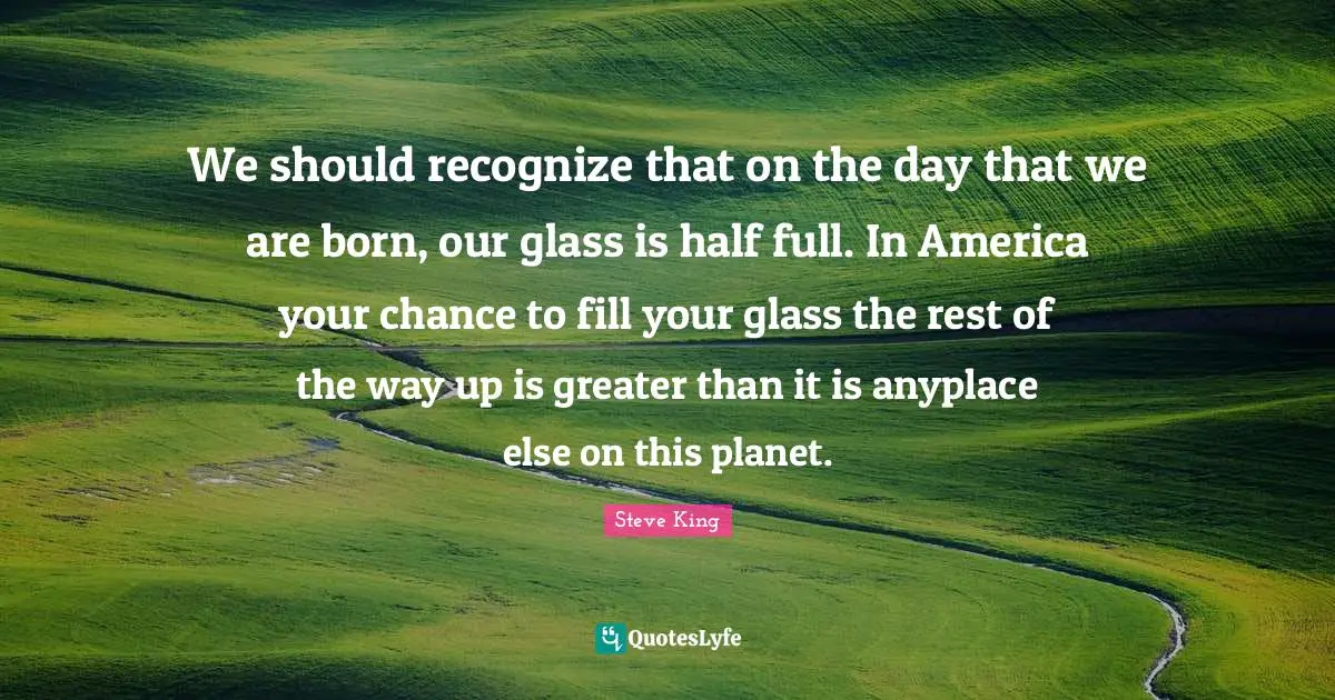 We should recognize that on the day that we are born, our glass is half full. In America your chance to fill your glass the rest of the way up is greater than it is anyplace else on this planet.