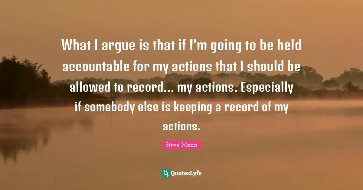 What I argue is that if I'm going to be held accountable for my actions that I should be allowed to record... my actions. Especially if somebody else is keeping a record of my actions.