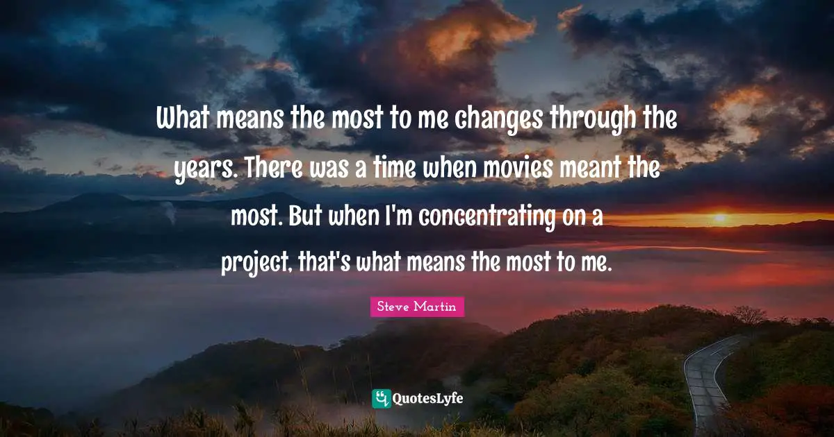 What means the most to me changes through the years. There was a time when movies meant the most. But when I'm concentrating on a project, that's what means the most to me.