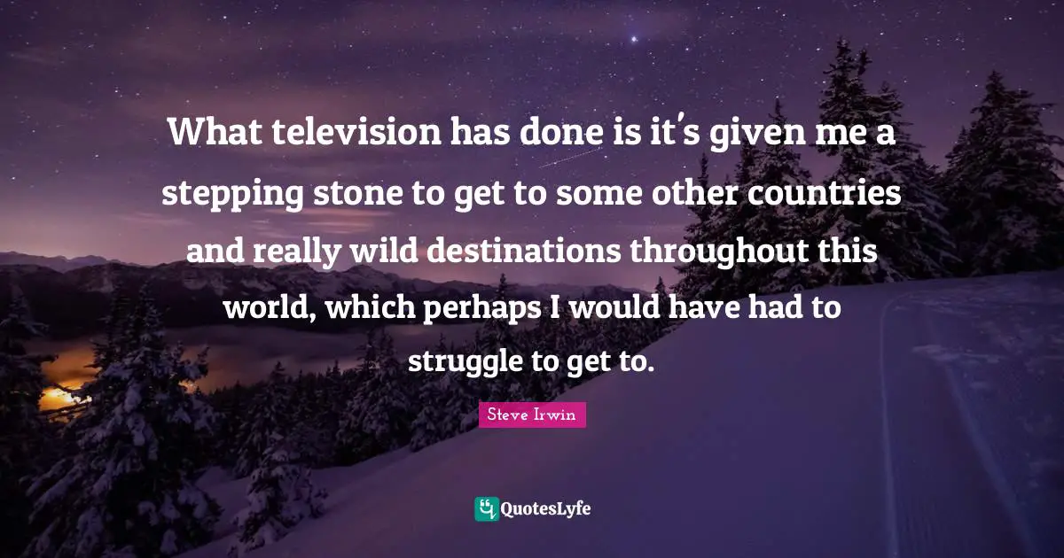 What television has done is it's given me a stepping stone to get to some other countries and really wild destinations throughout this world, which perhaps I would have had to struggle to get to.
