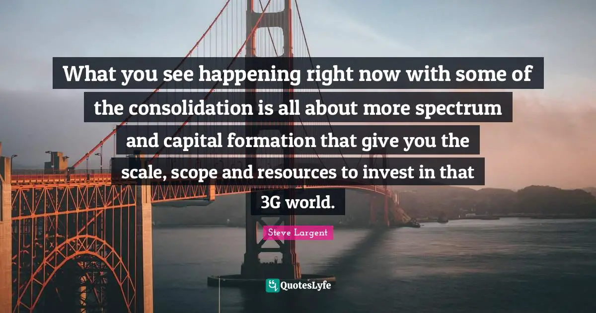 What you see happening right now with some of the consolidation is all about more spectrum and capital formation that give you the scale, scope and resources to invest in that 3G world.