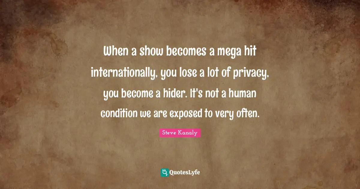 When a show becomes a mega hit internationally, you lose a lot of privacy, you become a hider. It's not a human condition we are exposed to very often.