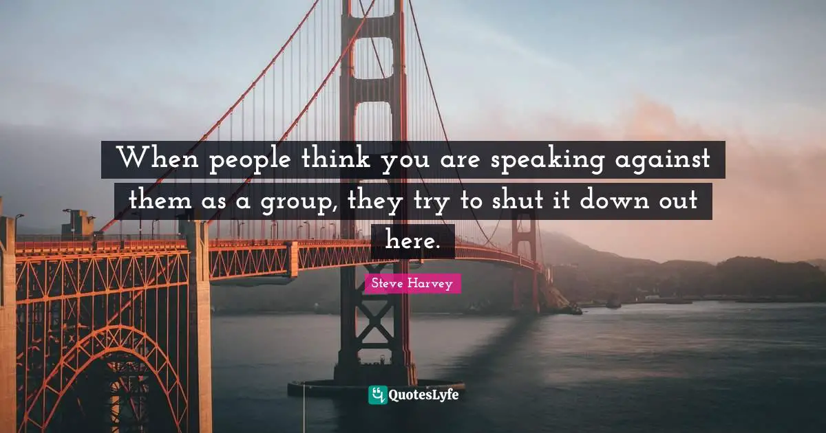 When people think you are speaking against them as a group, they try to shut it down out here.