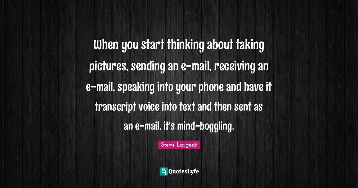 When you start thinking about taking pictures, sending an e-mail, receiving an e-mail, speaking into your phone and have it transcript voice into text and then sent as an e-mail, it's mind-boggling.