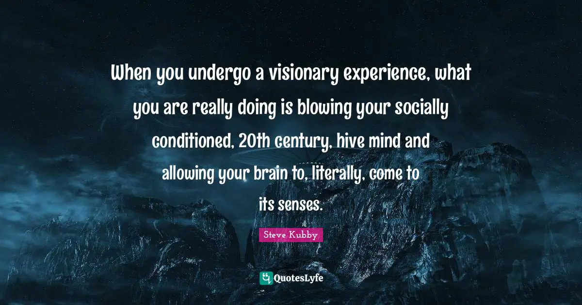 When you undergo a visionary experience, what you are really doing is blowing your socially conditioned, 20th century, hive mind and allowing your brain to, literally, come to its senses.