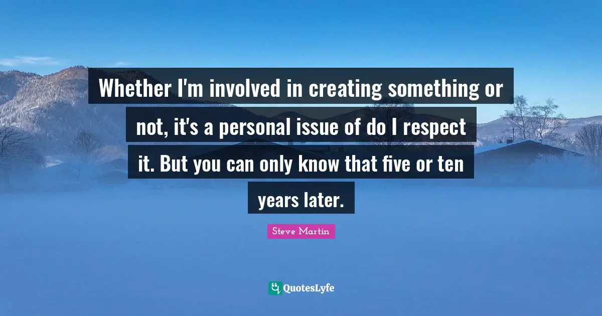 Whether I'm involved in creating something or not, it's a personal issue of do I respect it. But you can only know that five or ten years later.