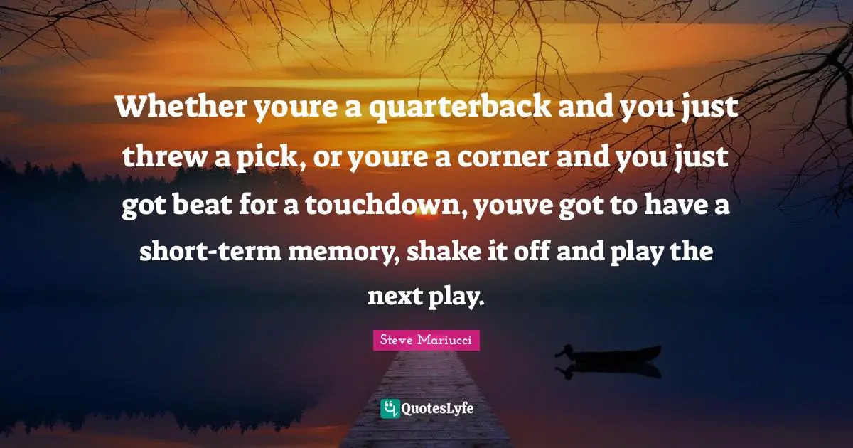 Whether youre a quarterback and you just threw a pick, or youre a corner and you just got beat for a touchdown, youve got to have a short-term memory, shake it off and play the next play.