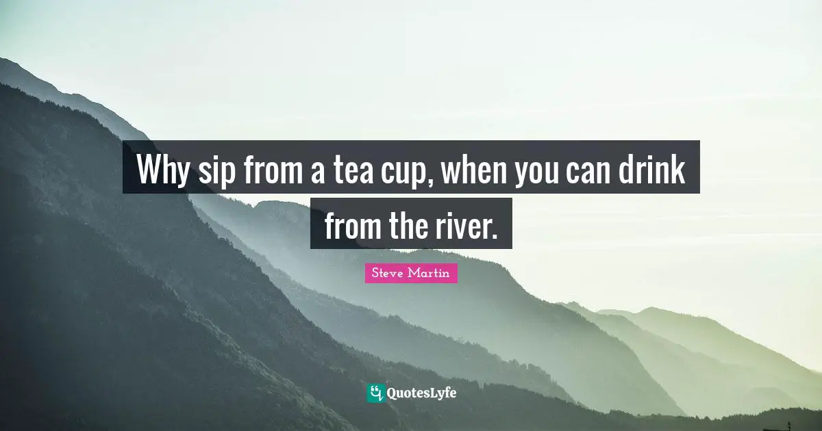 Why sip from a tea cup, when you can drink from the river.
