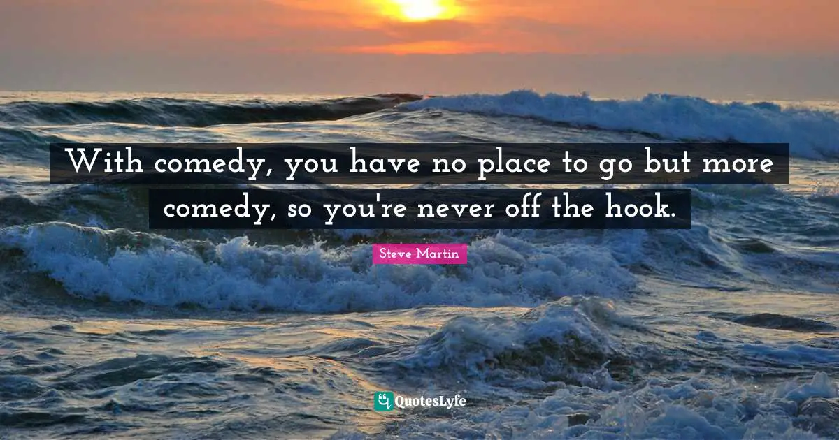 With comedy, you have no place to go but more comedy, so you're never off the hook.