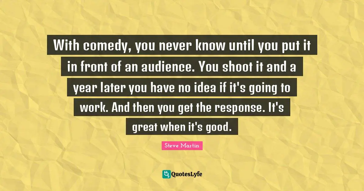 With comedy, you never know until you put it in front of an audience. You shoot it and a year later you have no idea if it's going to work. And then you get the response. It's great when it's good.