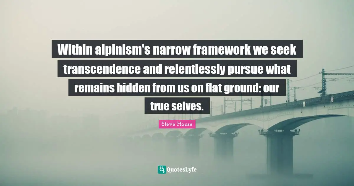 Within alpinism's narrow framework we seek transcendence and relentlessly pursue what remains hidden from us on flat ground: our true selves.