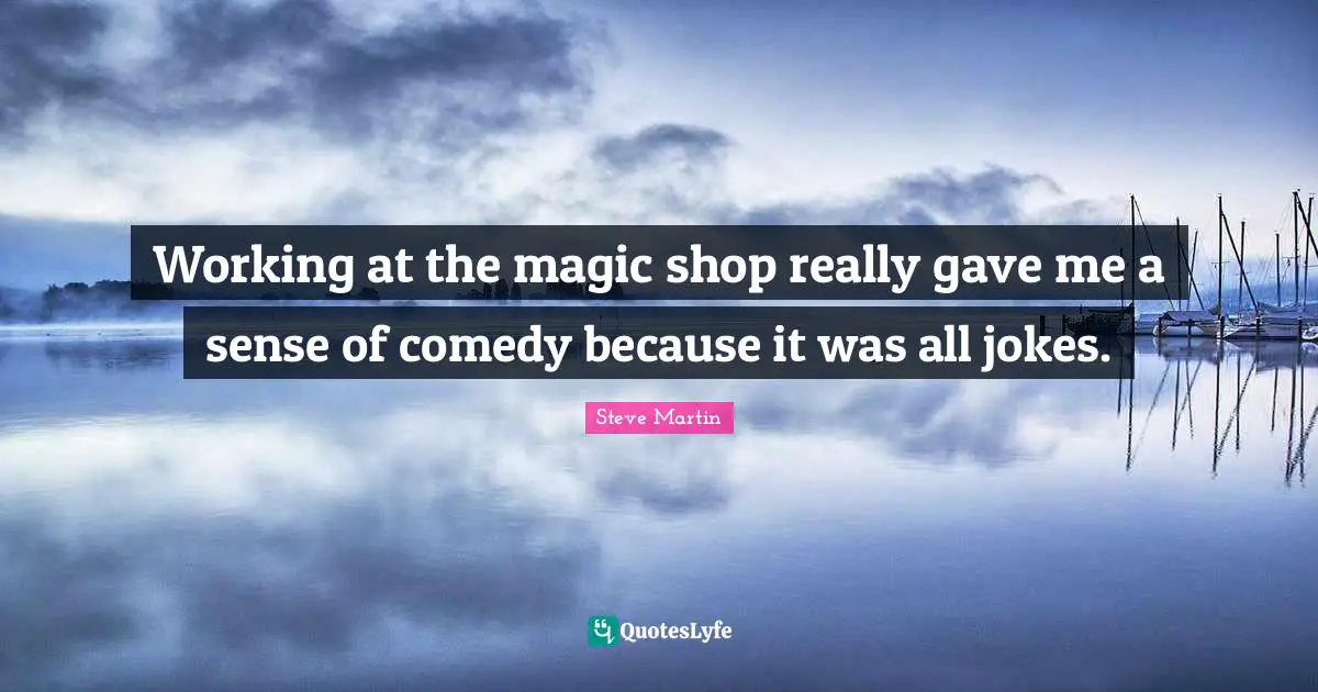 Working at the magic shop really gave me a sense of comedy because it was all jokes.