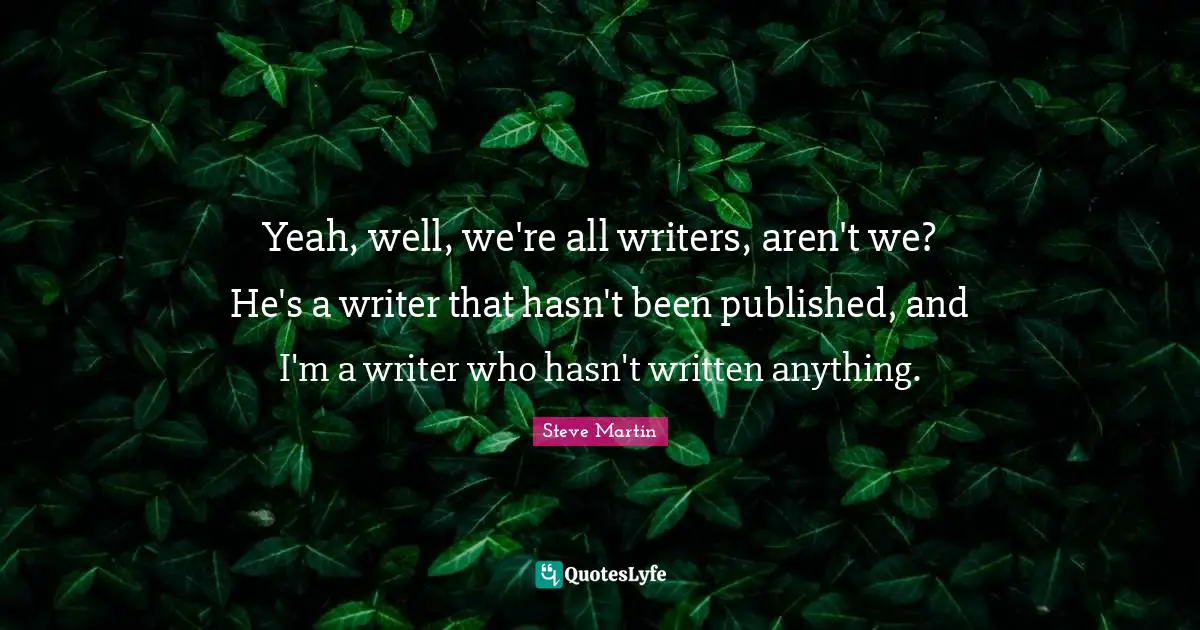 Yeah, well, we're all writers, aren't we? He's a writer that hasn't been published, and I'm a writer who hasn't written anything.