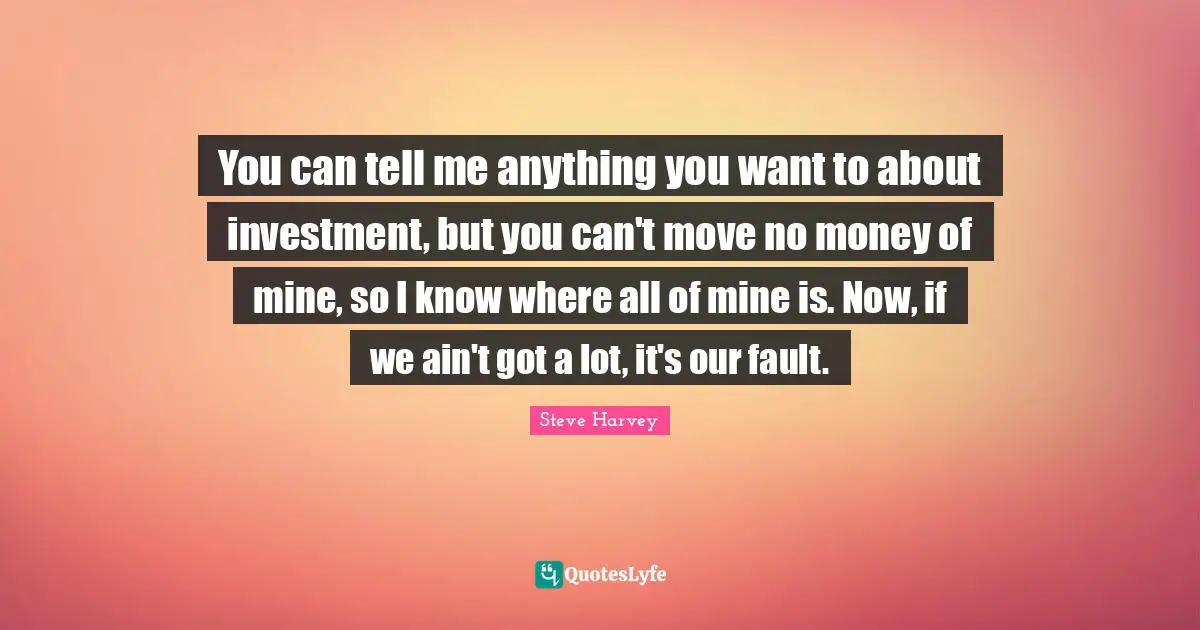 You can tell me anything you want to about investment, but you can't move no money of mine, so I know where all of mine is. Now, if we ain't got a lot, it's our fault.