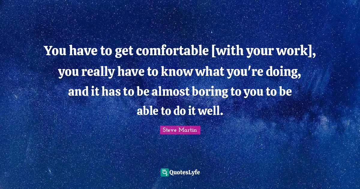 You have to get comfortable [with your work], you really have to know what you're doing, and it has to be almost boring to you to be able to do it well.