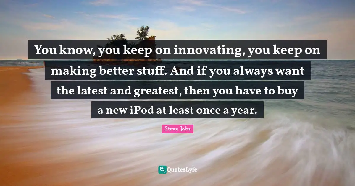 You know, you keep on innovating, you keep on making better stuff. And if you always want the latest and greatest, then you have to buy a new iPod at least once a year.