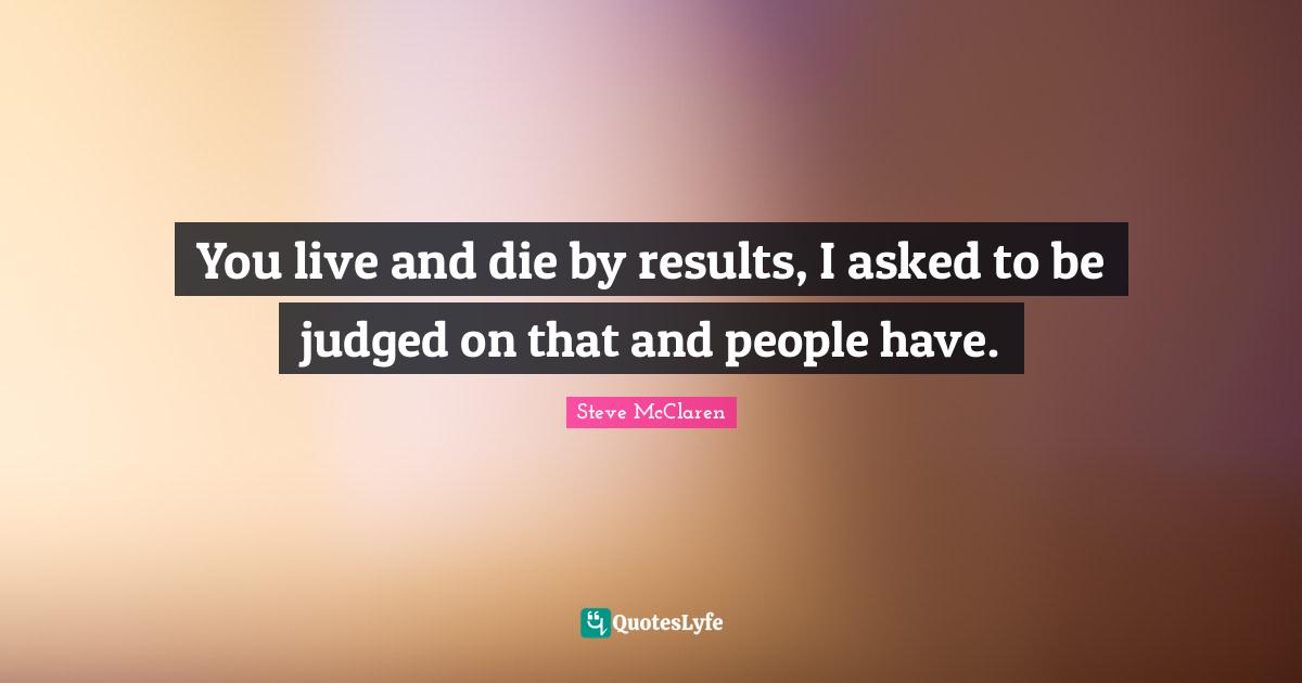 You live and die by results, I asked to be judged on that and people have.