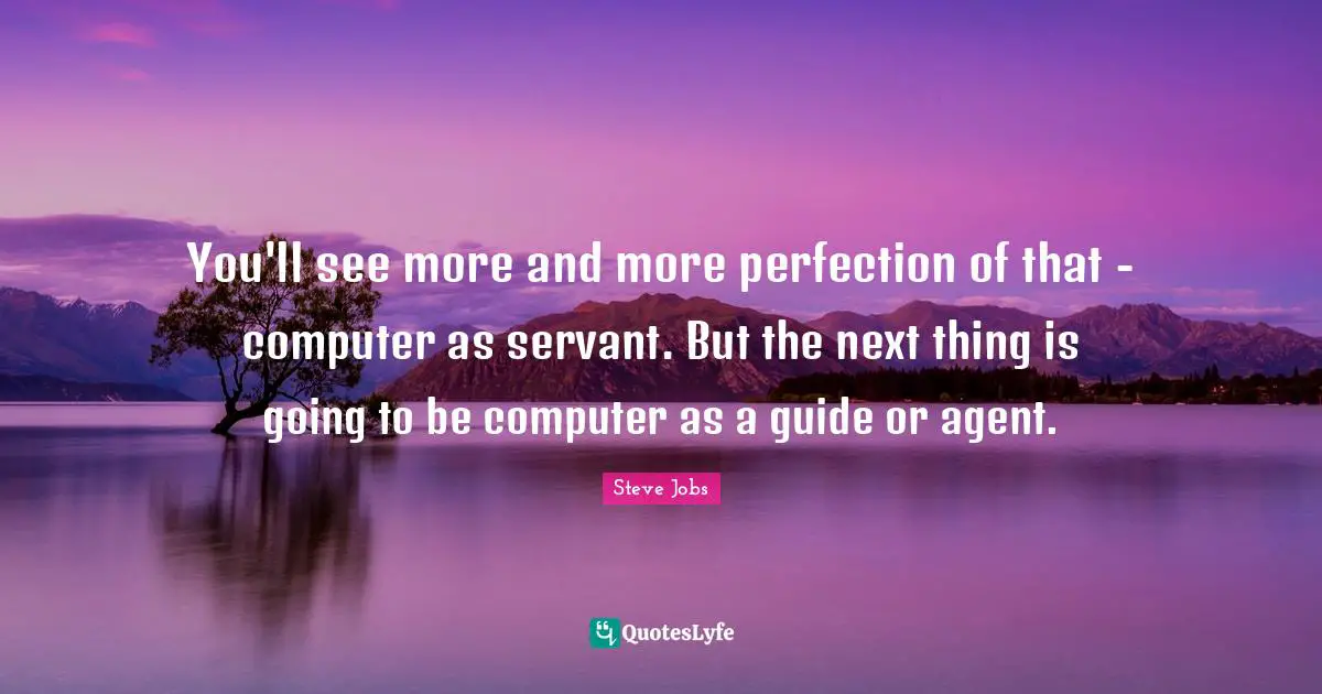 You'll see more and more perfection of that - computer as servant. But the next thing is going to be computer as a guide or agent.