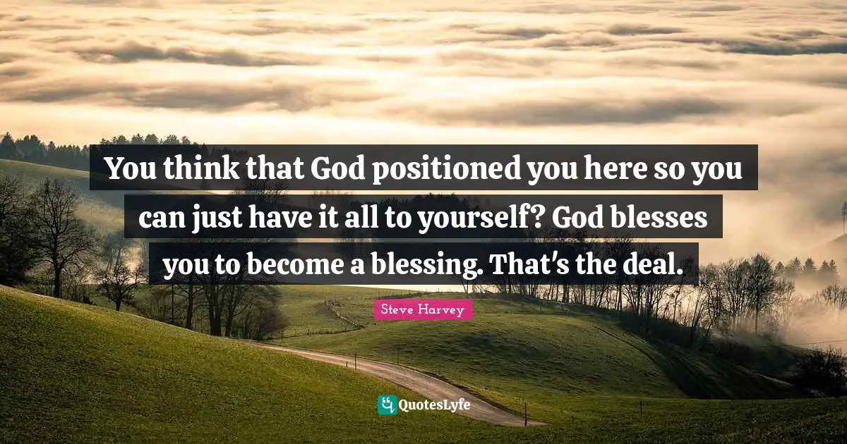 You think that God positioned you here so you can just have it all to yourself? God blesses you to become a blessing. That's the deal.