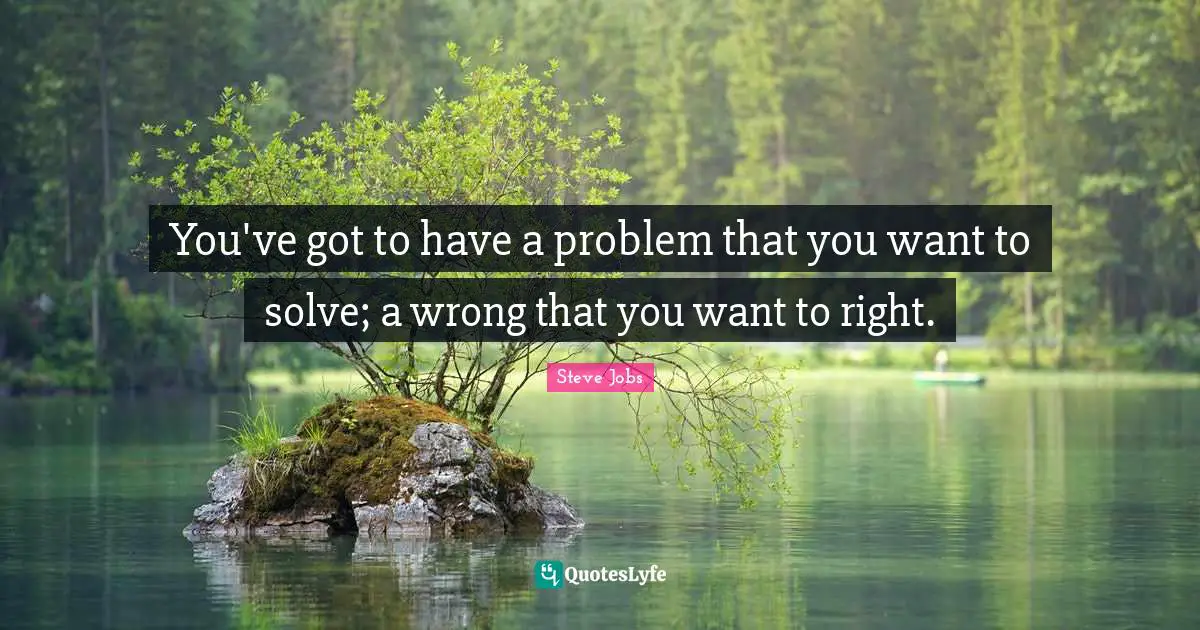 You've got to have a problem that you want to solve; a wrong that you want to right.
