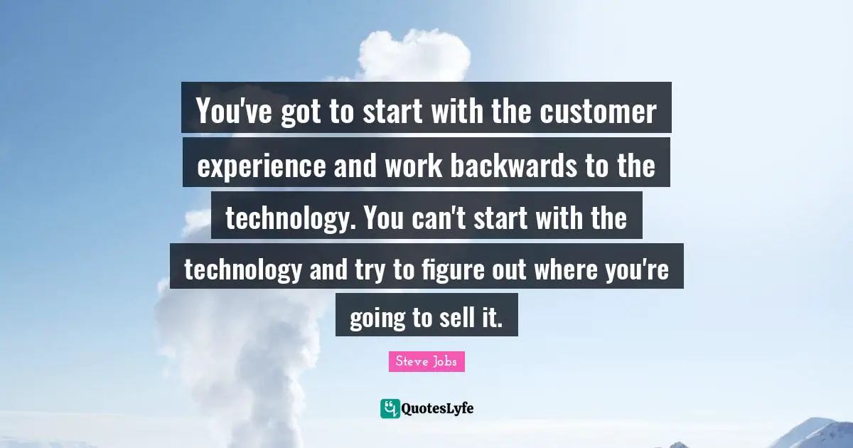 You've got to start with the customer experience and work backwards to the technology. You can't start with the technology and try to figure out where you're going to sell it.