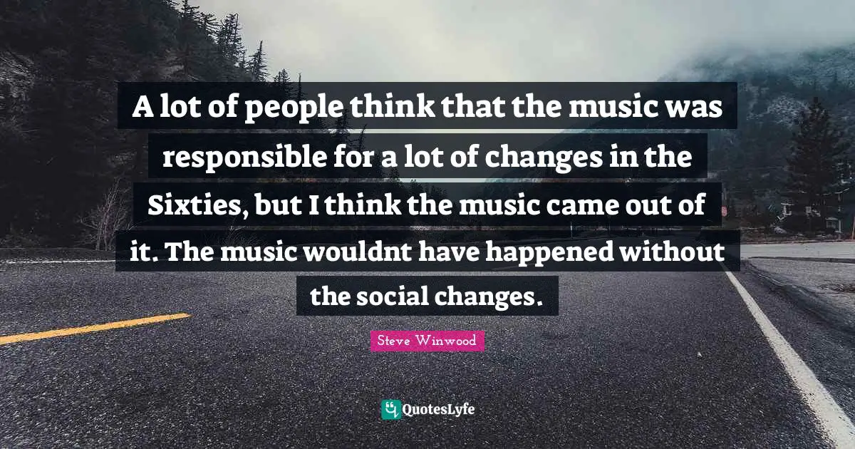 A lot of people think that the music was responsible for a lot of changes in the Sixties, but I think the music came out of it. The music wouldnt have happened without the social changes.