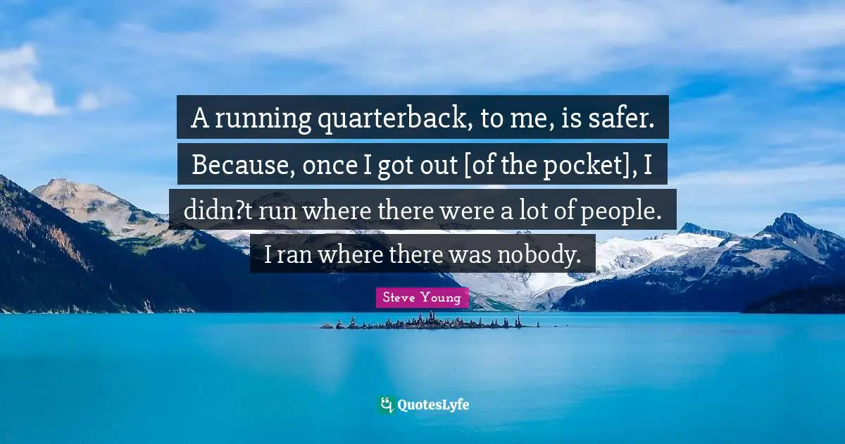 A running quarterback, to me, is safer. Because, once I got out [of the pocket], I didn?t run where there were a lot of people. I ran where there was nobody.