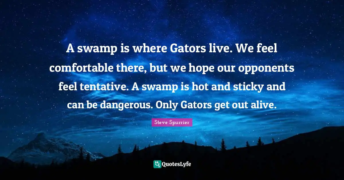 A swamp is where Gators live. We feel comfortable there, but we hope our opponents feel tentative. A swamp is hot and sticky and can be dangerous. Only Gators get out alive.