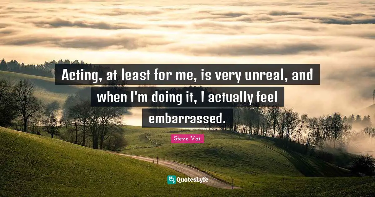 Acting, at least for me, is very unreal, and when I'm doing it, I actually feel embarrassed.
