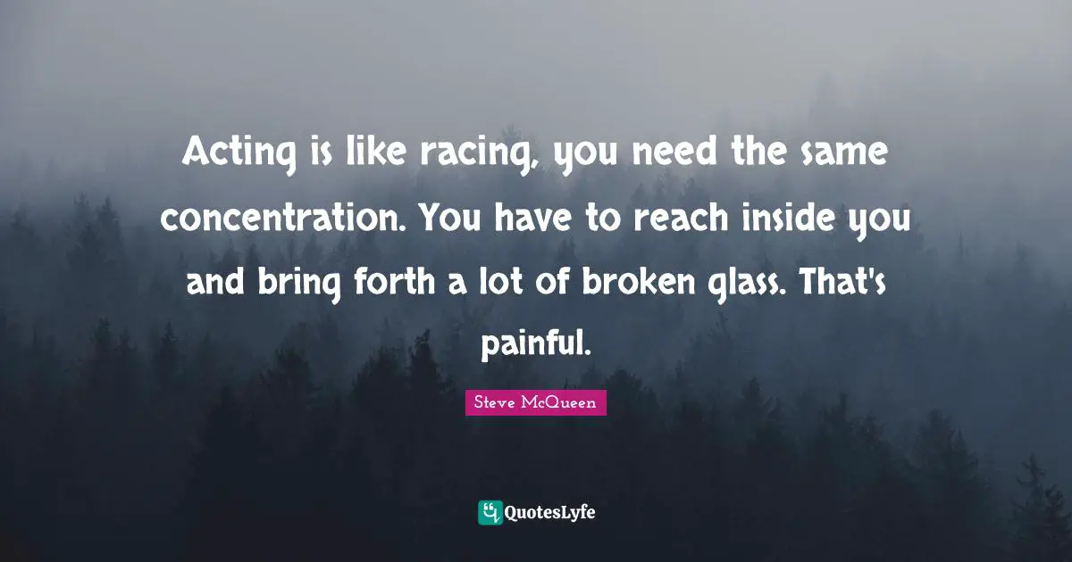 Acting is like racing, you need the same concentration. You have to reach inside you and bring forth a lot of broken glass. That's painful.