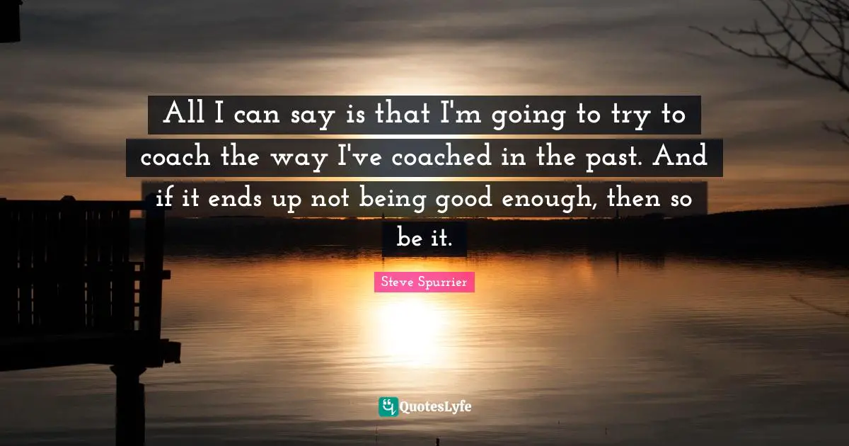 All I can say is that I'm going to try to coach the way I've coached in the past. And if it ends up not being good enough, then so be it.